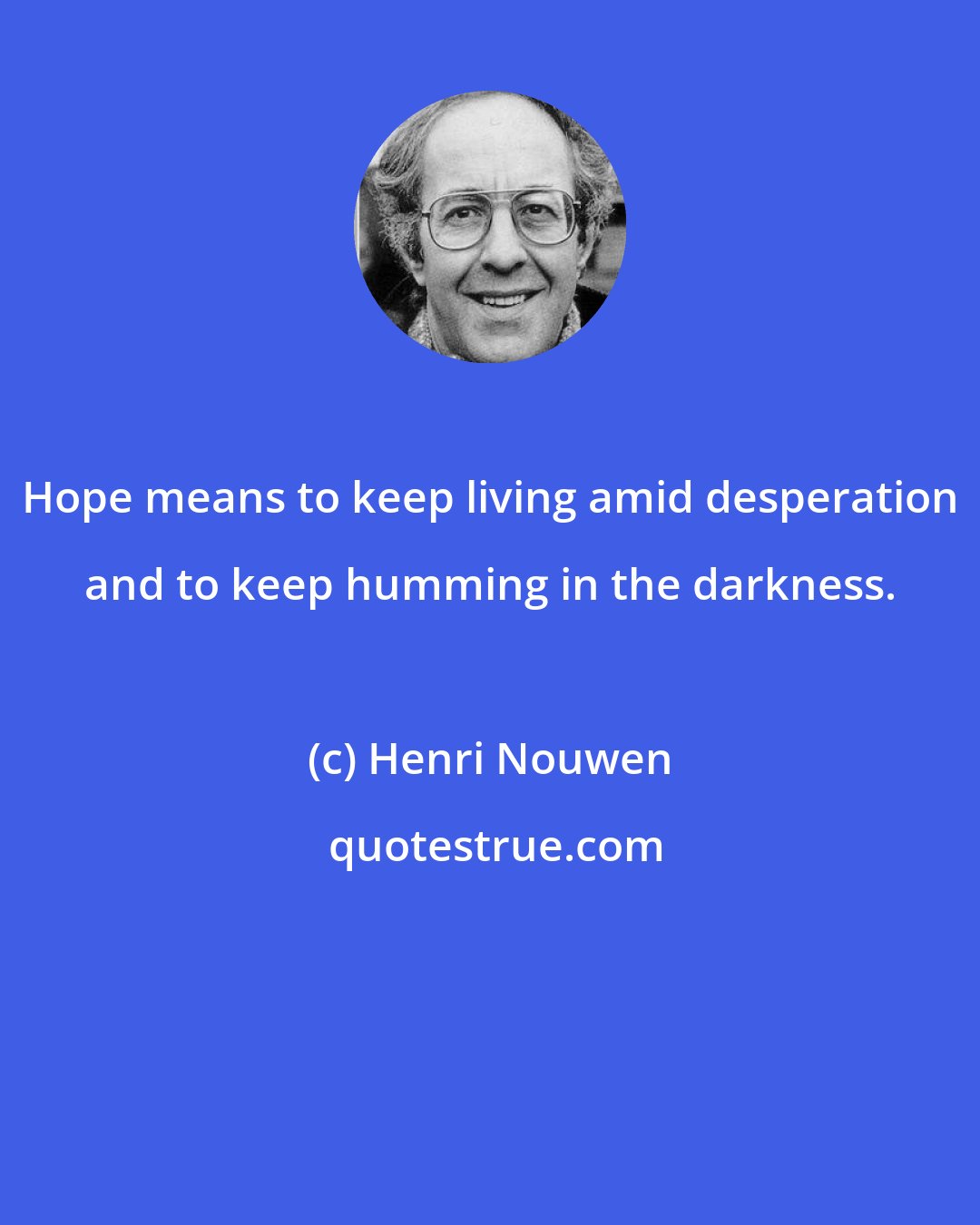 Henri Nouwen: Hope means to keep living amid desperation and to keep humming in the darkness.