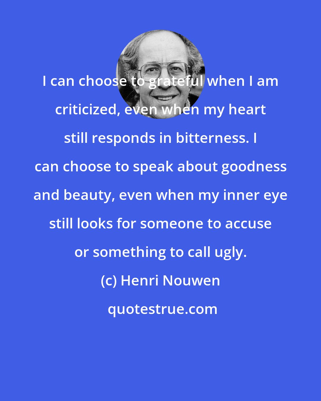 Henri Nouwen: I can choose to grateful when I am criticized, even when my heart still responds in bitterness. I can choose to speak about goodness and beauty, even when my inner eye still looks for someone to accuse or something to call ugly.