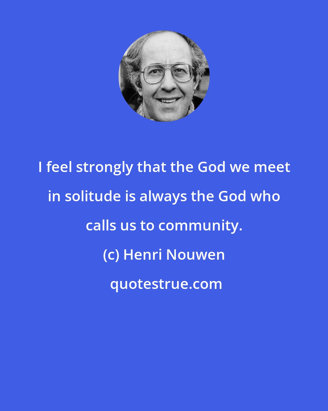 Henri Nouwen: I feel strongly that the God we meet in solitude is always the God who calls us to community.