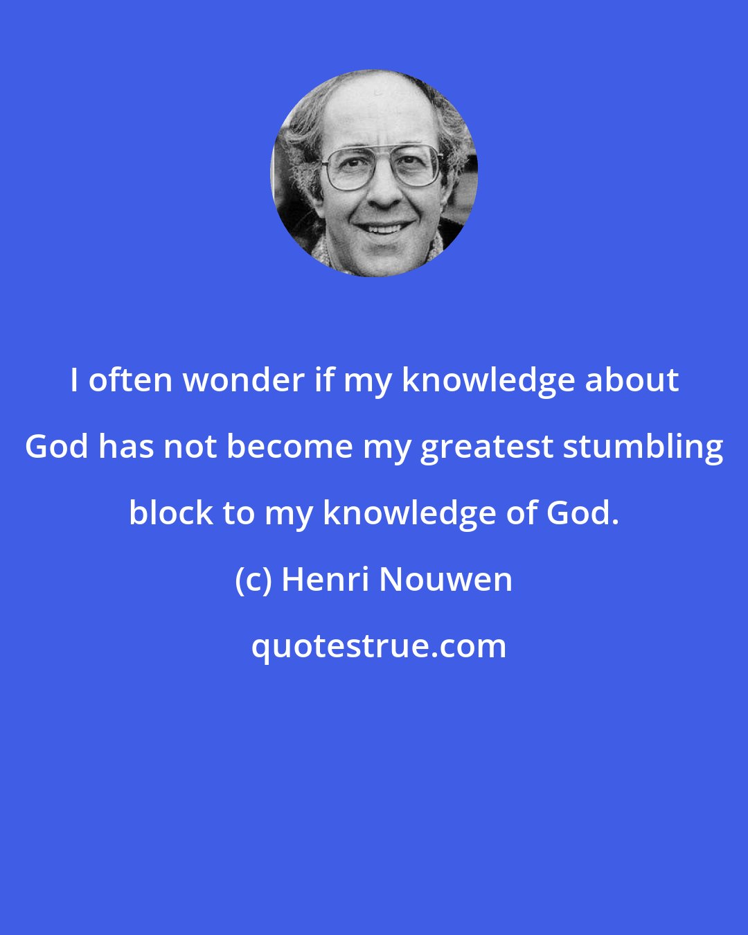 Henri Nouwen: I often wonder if my knowledge about God has not become my greatest stumbling block to my knowledge of God.