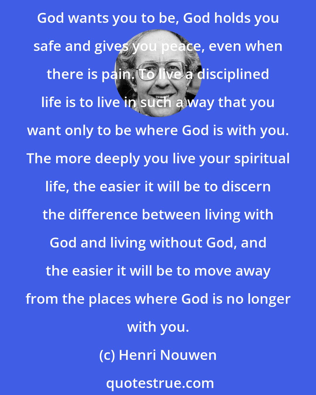 Henri Nouwen: If you feel a great loneliness and a deep longing for human contact, you have to be extremely discerning...and ask yourself whether this situation is truly God given. Because where God wants you to be, God holds you safe and gives you peace, even when there is pain. To live a disciplined life is to live in such a way that you want only to be where God is with you. The more deeply you live your spiritual life, the easier it will be to discern the difference between living with God and living without God, and the easier it will be to move away from the places where God is no longer with you.