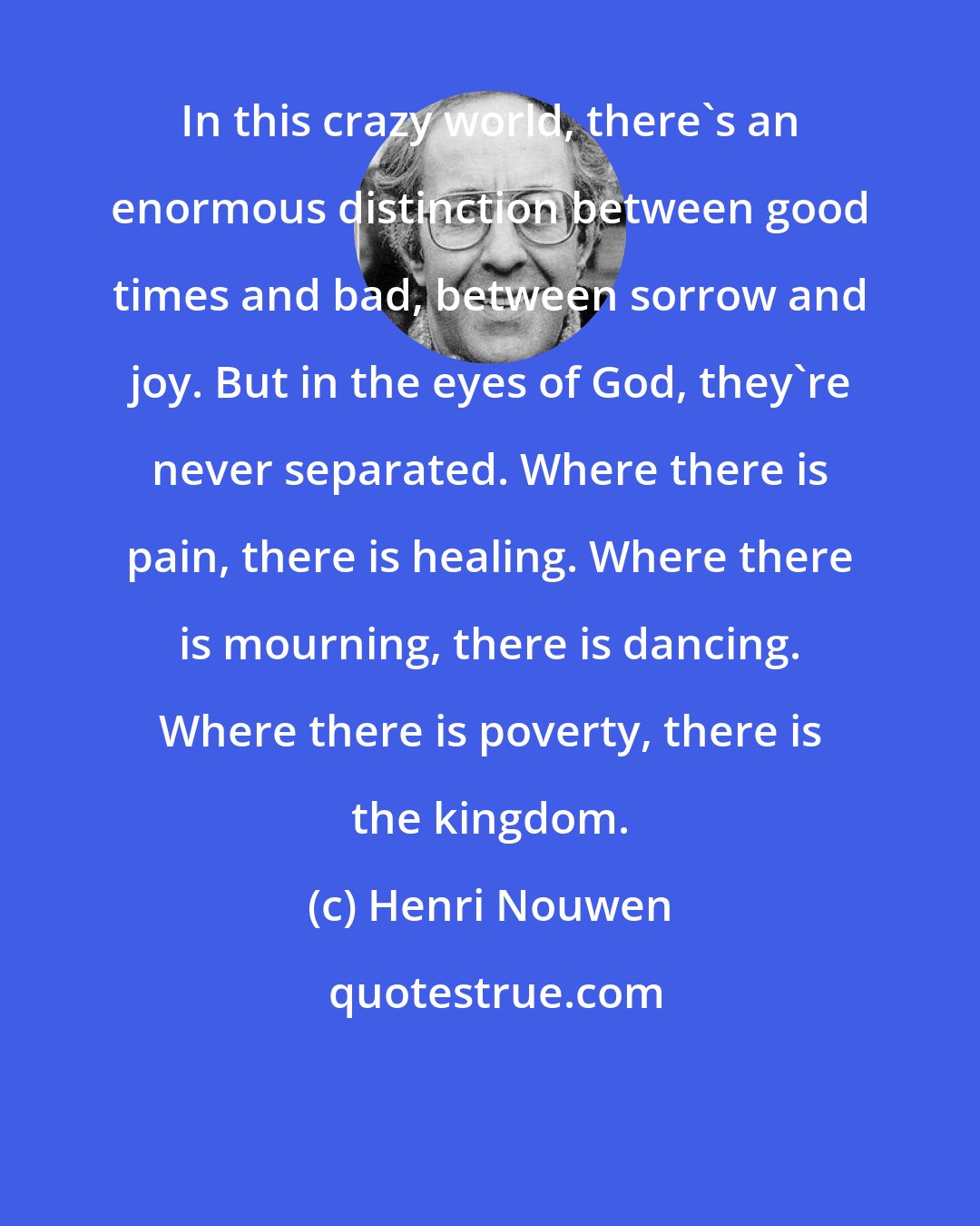 Henri Nouwen: In this crazy world, there's an enormous distinction between good times and bad, between sorrow and joy. But in the eyes of God, they're never separated. Where there is pain, there is healing. Where there is mourning, there is dancing. Where there is poverty, there is the kingdom.