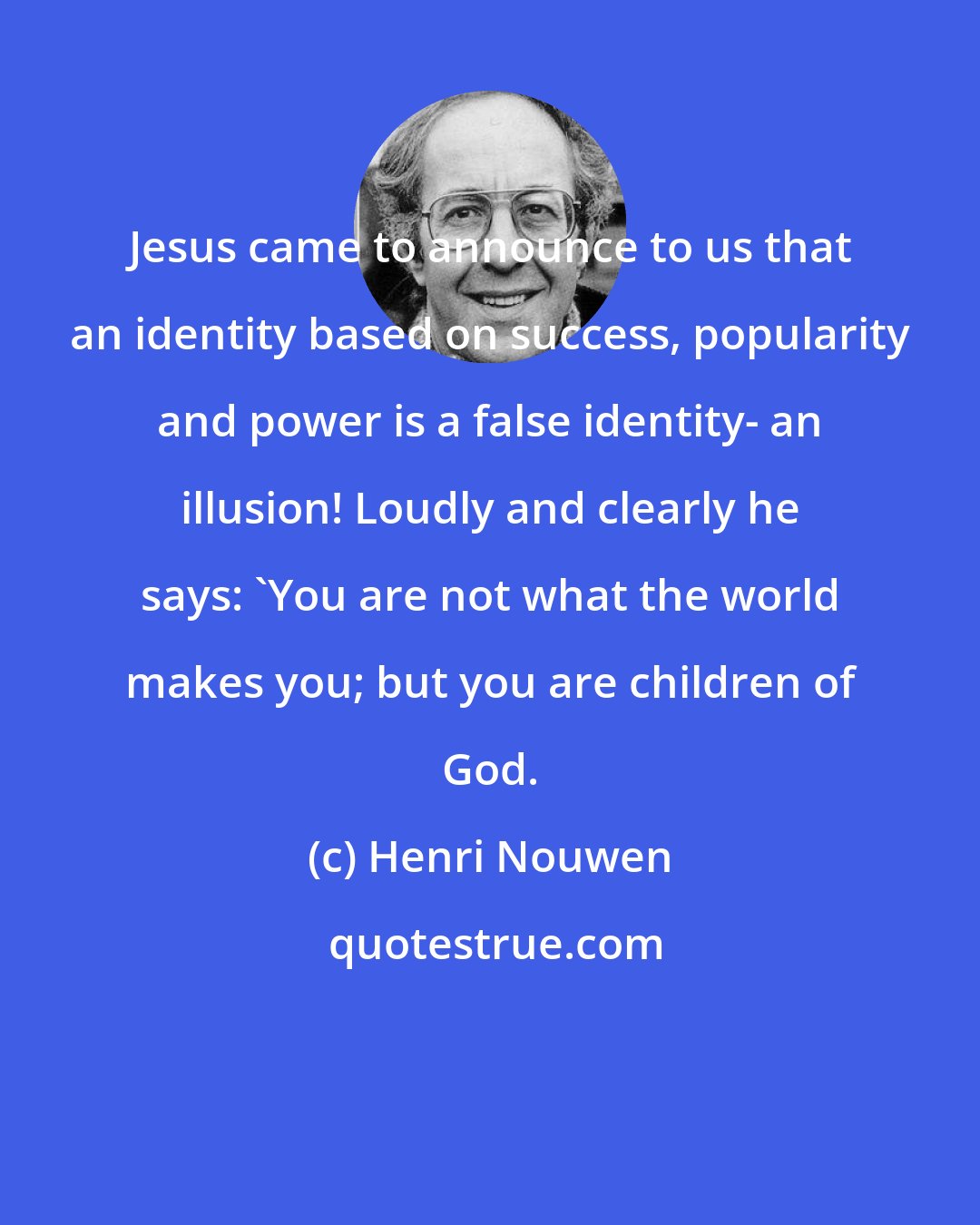 Henri Nouwen: Jesus came to announce to us that an identity based on success, popularity and power is a false identity- an illusion! Loudly and clearly he says: 'You are not what the world makes you; but you are children of God.