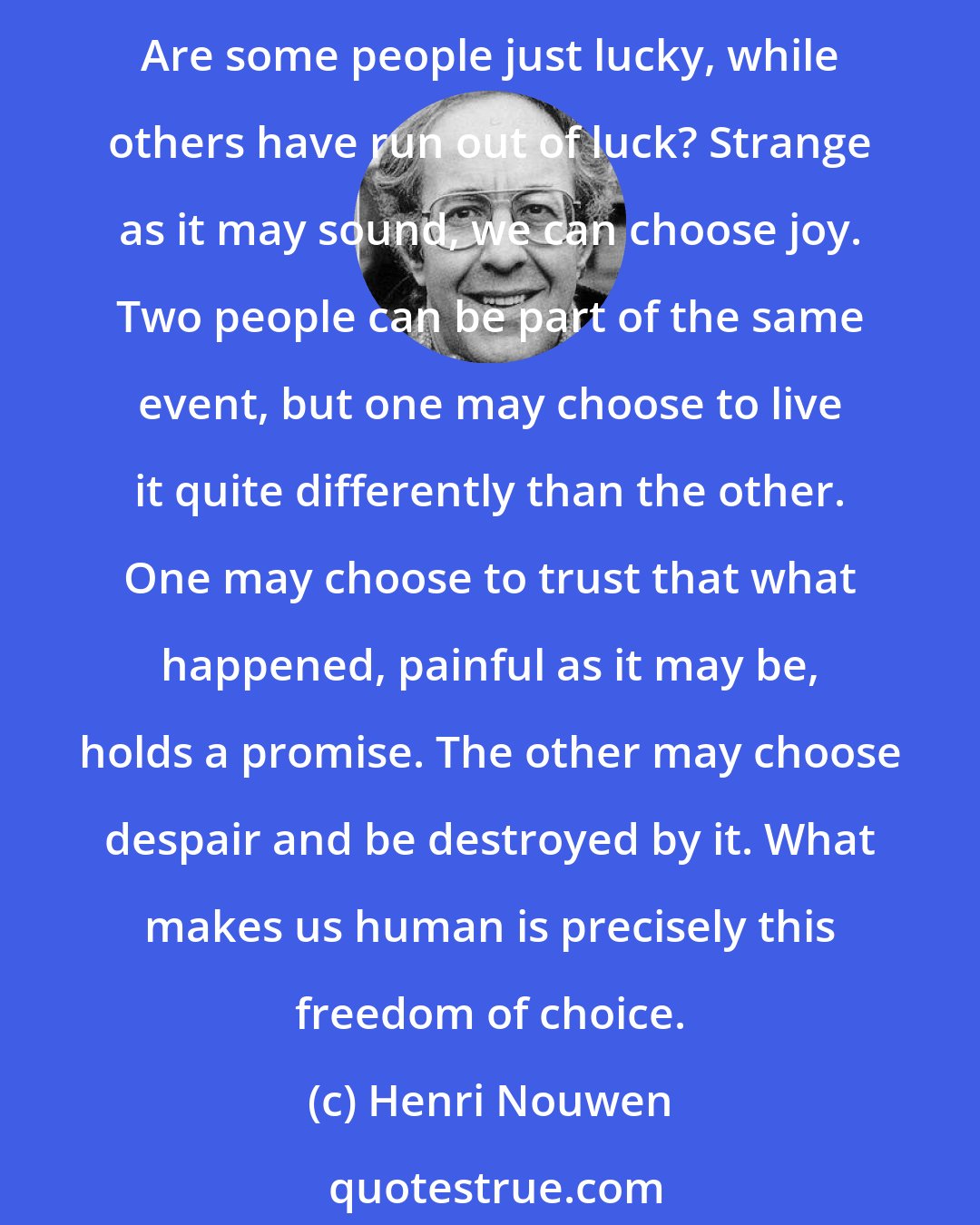 Henri Nouwen: Joy is what makes life worth living, but for many joy seems hard to find. They complain that their lives are sorrowful and depressing. What then brings the joy we so much desire? Are some people just lucky, while others have run out of luck? Strange as it may sound, we can choose joy. Two people can be part of the same event, but one may choose to live it quite differently than the other. One may choose to trust that what happened, painful as it may be, holds a promise. The other may choose despair and be destroyed by it. What makes us human is precisely this freedom of choice.