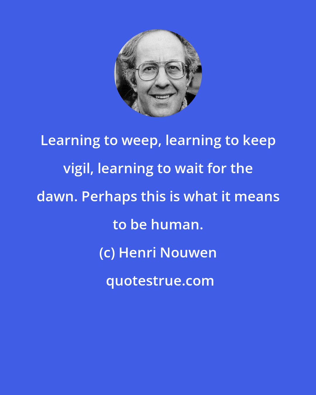 Henri Nouwen: Learning to weep, learning to keep vigil, learning to wait for the dawn. Perhaps this is what it means to be human.