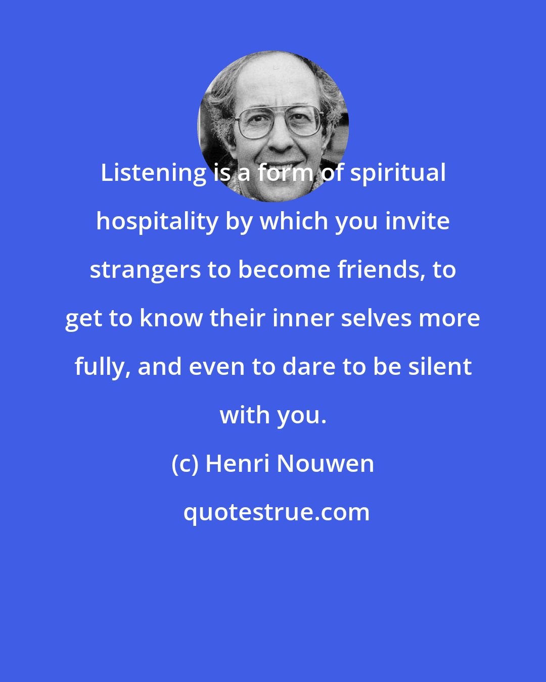 Henri Nouwen: Listening is a form of spiritual hospitality by which you invite strangers to become friends, to get to know their inner selves more fully, and even to dare to be silent with you.