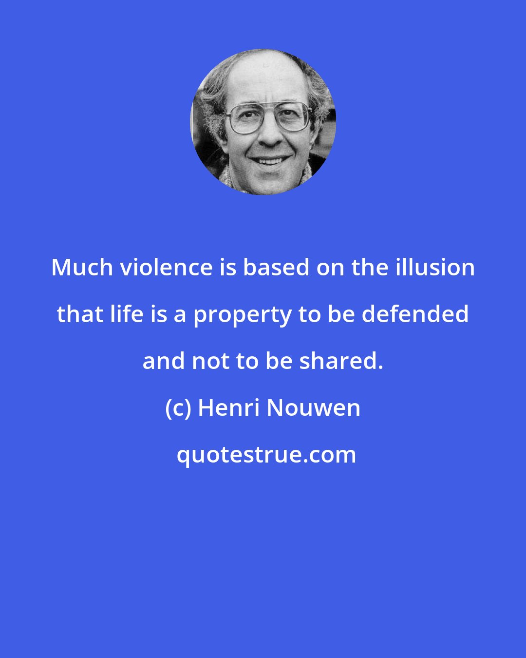 Henri Nouwen: Much violence is based on the illusion that life is a property to be defended and not to be shared.