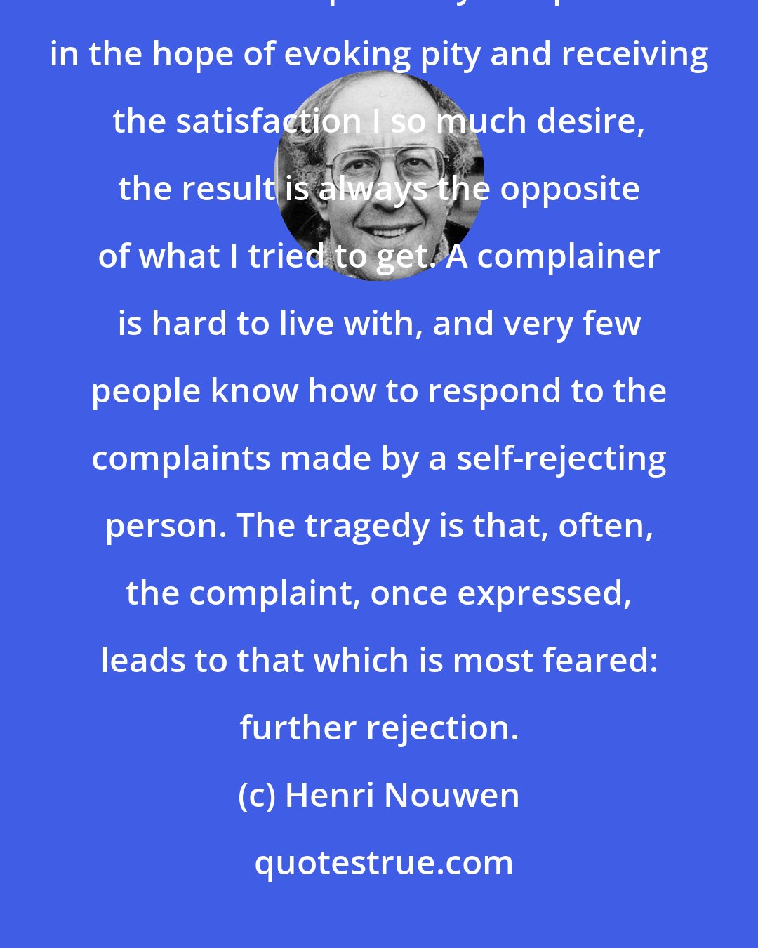 Henri Nouwen: Of one thing I am sure. Complaining is self-perpetuating and counterproductive. Whenever I express my complaints in the hope of evoking pity and receiving the satisfaction I so much desire, the result is always the opposite of what I tried to get. A complainer is hard to live with, and very few people know how to respond to the complaints made by a self-rejecting person. The tragedy is that, often, the complaint, once expressed, leads to that which is most feared: further rejection.