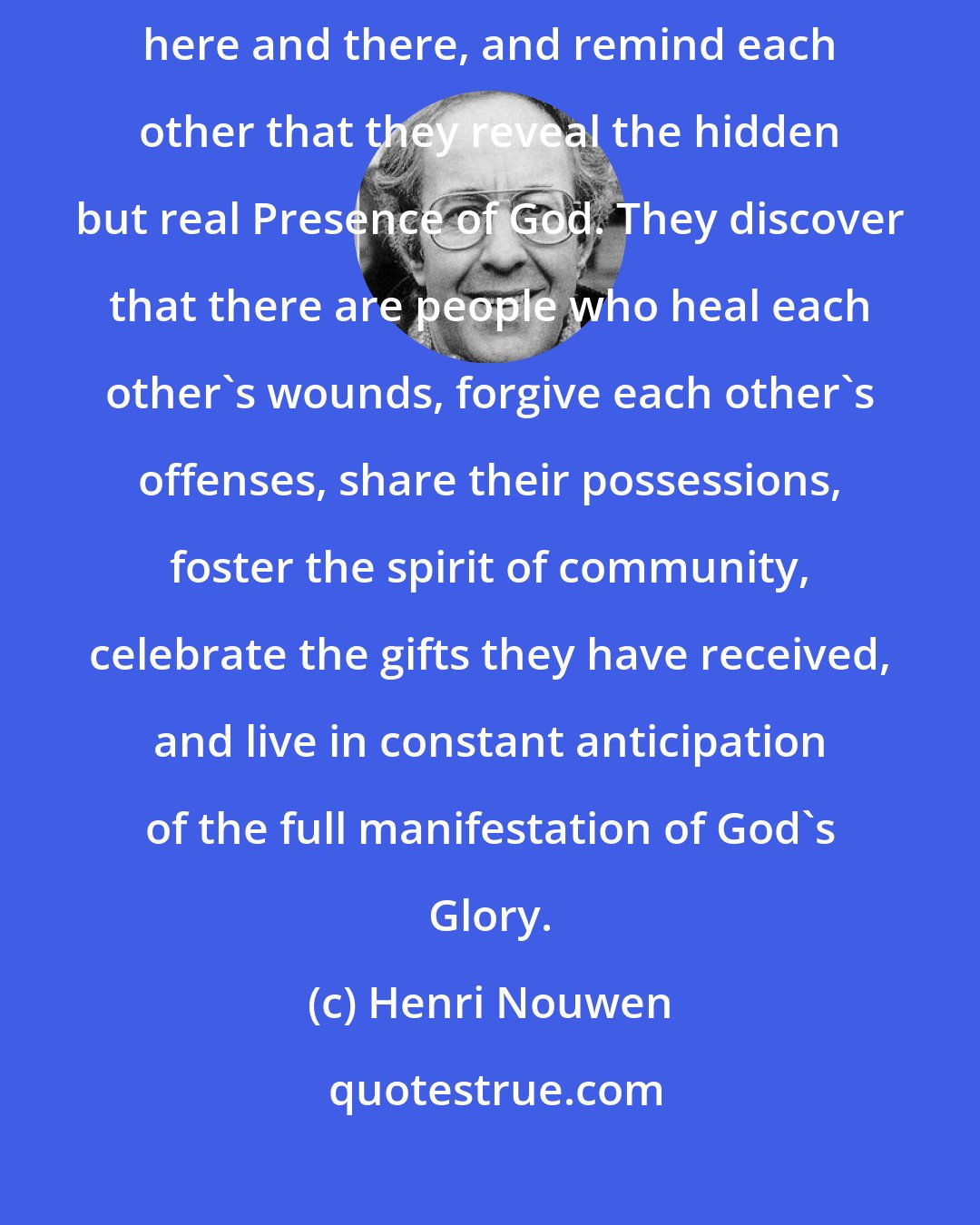 Henri Nouwen: People who have known the joy of God point each other to flashes of light here and there, and remind each other that they reveal the hidden but real Presence of God. They discover that there are people who heal each other's wounds, forgive each other's offenses, share their possessions, foster the spirit of community, celebrate the gifts they have received, and live in constant anticipation of the full manifestation of God's Glory.