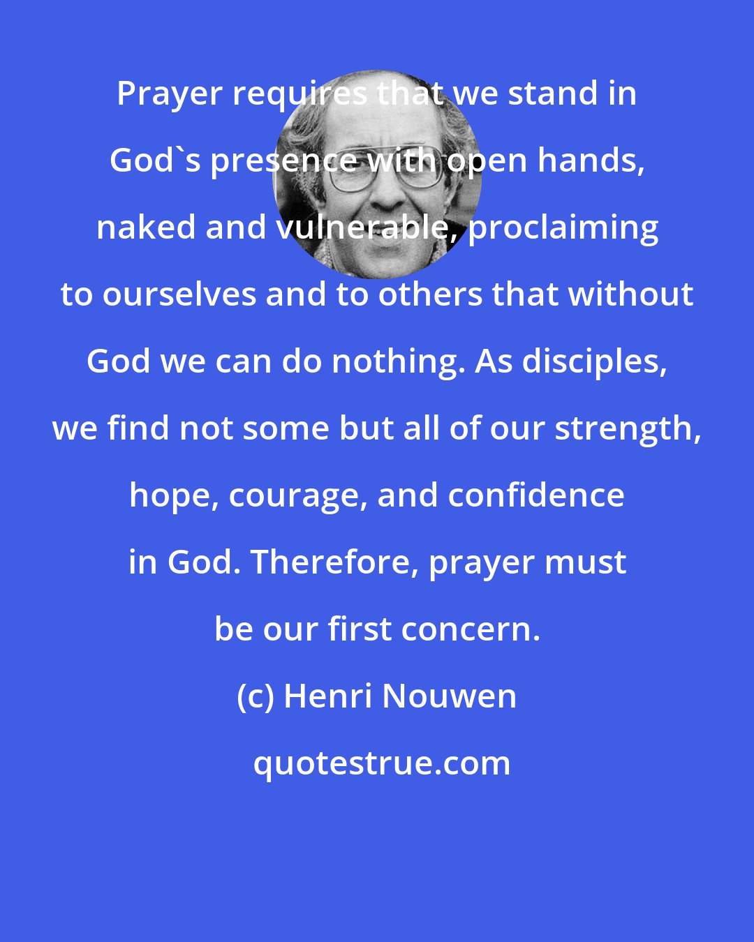 Henri Nouwen: Prayer requires that we stand in God's presence with open hands, naked and vulnerable, proclaiming to ourselves and to others that without God we can do nothing. As disciples, we find not some but all of our strength, hope, courage, and confidence in God. Therefore, prayer must be our first concern.