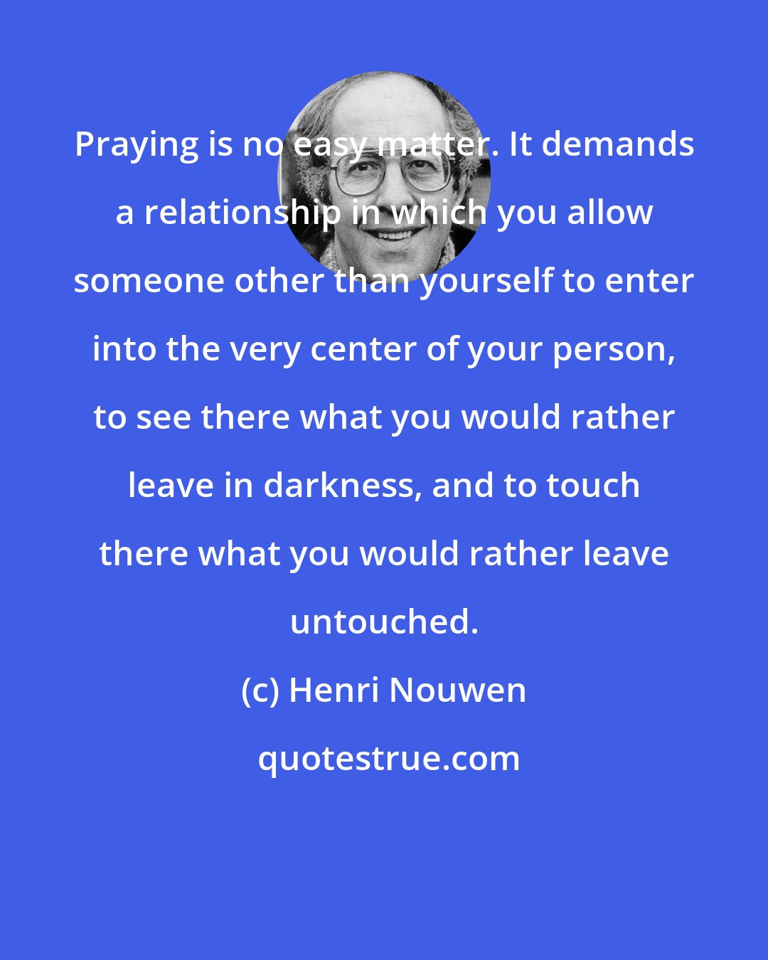 Henri Nouwen: Praying is no easy matter. It demands a relationship in which you allow someone other than yourself to enter into the very center of your person, to see there what you would rather leave in darkness, and to touch there what you would rather leave untouched.