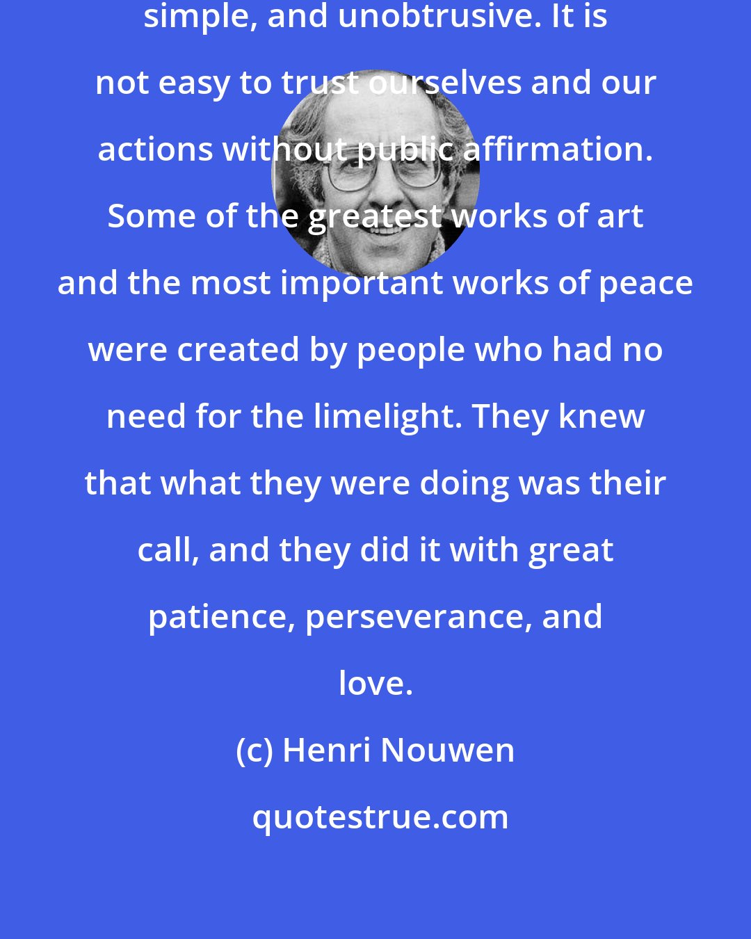 Henri Nouwen: Real greatness is often humble, simple, and unobtrusive. It is not easy to trust ourselves and our actions without public affirmation. Some of the greatest works of art and the most important works of peace were created by people who had no need for the limelight. They knew that what they were doing was their call, and they did it with great patience, perseverance, and love.