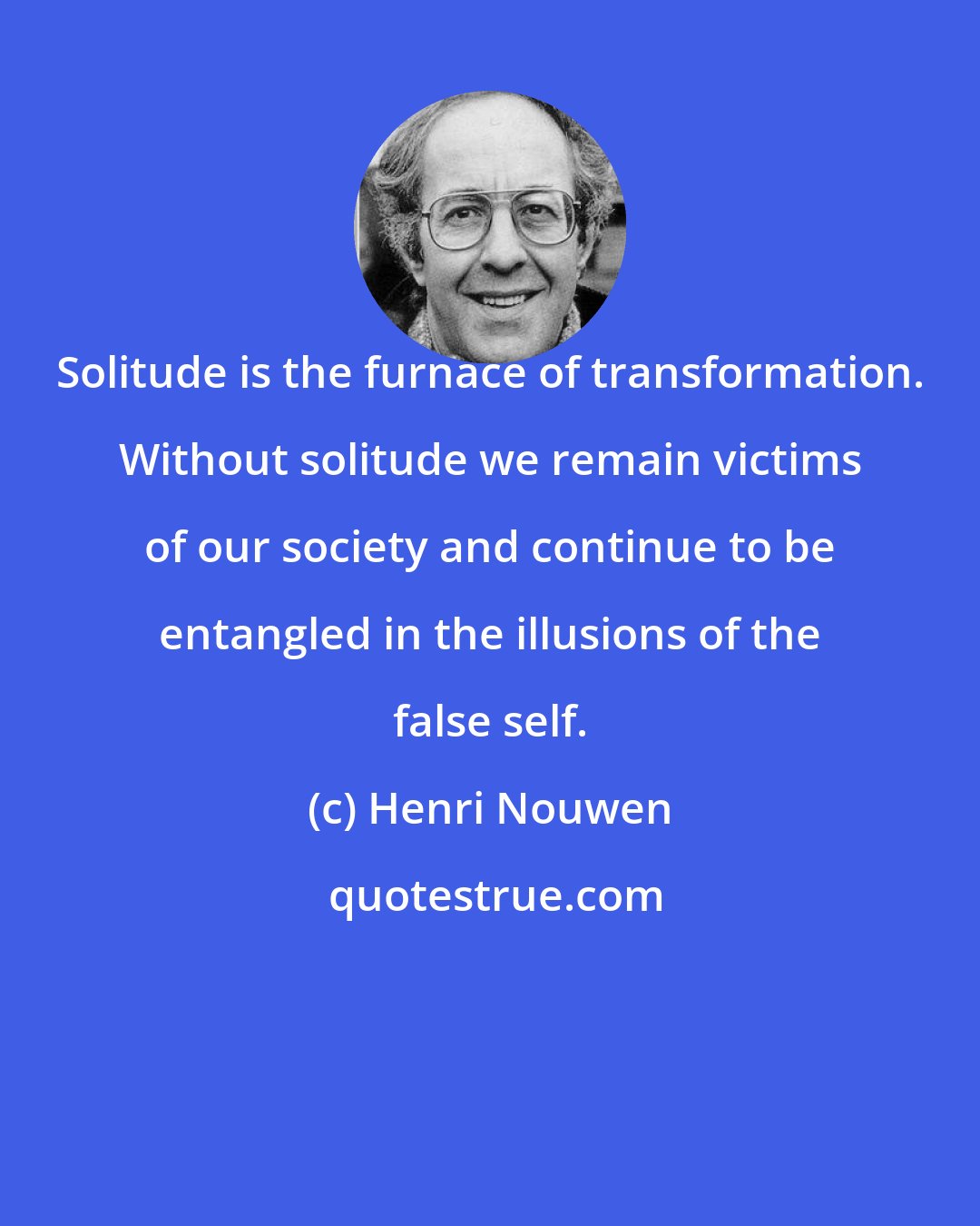 Henri Nouwen: Solitude is the furnace of transformation. Without solitude we remain victims of our society and continue to be entangled in the illusions of the false self.