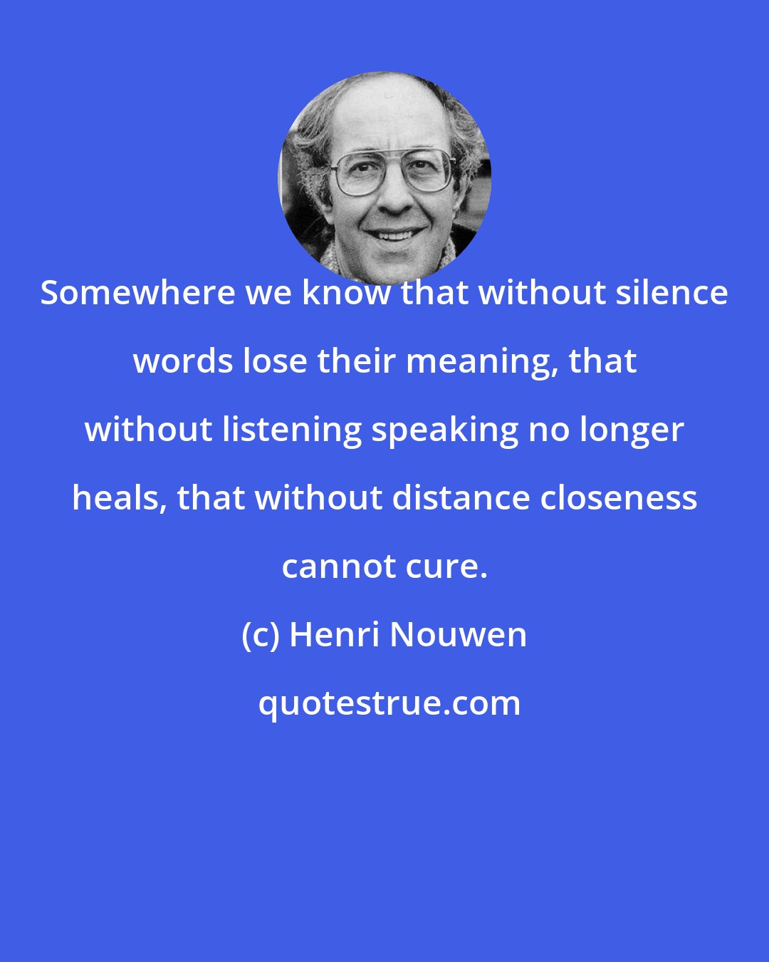 Henri Nouwen: Somewhere we know that without silence words lose their meaning, that without listening speaking no longer heals, that without distance closeness cannot cure.