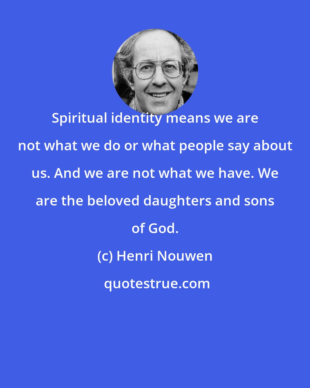 Henri Nouwen: Spiritual identity means we are not what we do or what people say about us. And we are not what we have. We are the beloved daughters and sons of God.