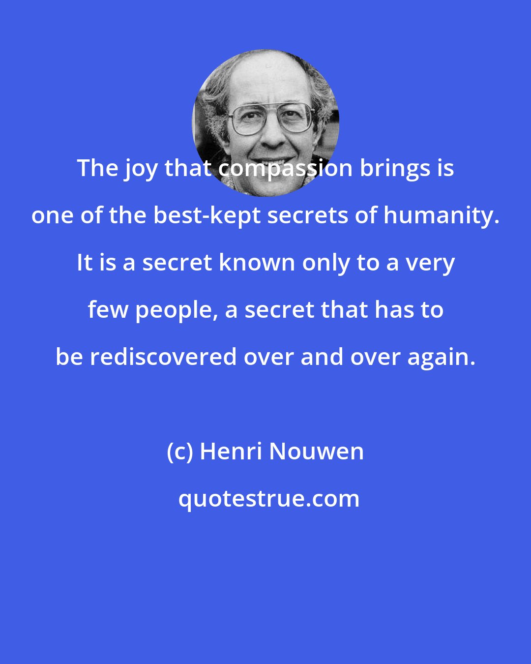 Henri Nouwen: The joy that compassion brings is one of the best-kept secrets of humanity. It is a secret known only to a very few people, a secret that has to be rediscovered over and over again.