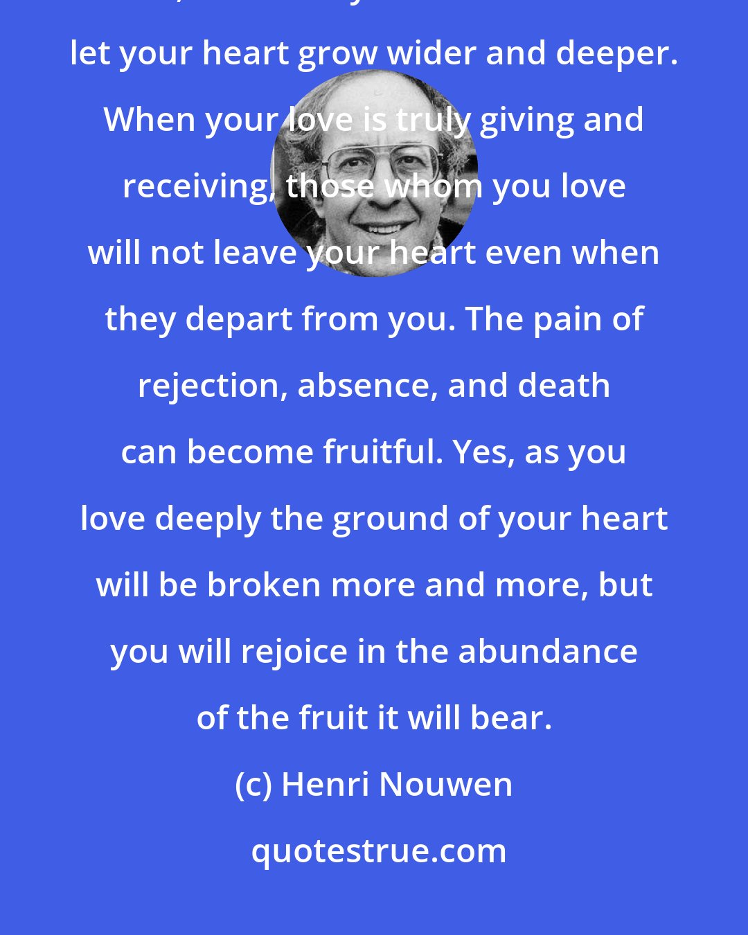 Henri Nouwen: The more you have loved and have allowed yourself to suffer because of your love, the more you will be able to let your heart grow wider and deeper. When your love is truly giving and receiving, those whom you love will not leave your heart even when they depart from you. The pain of rejection, absence, and death can become fruitful. Yes, as you love deeply the ground of your heart will be broken more and more, but you will rejoice in the abundance of the fruit it will bear.