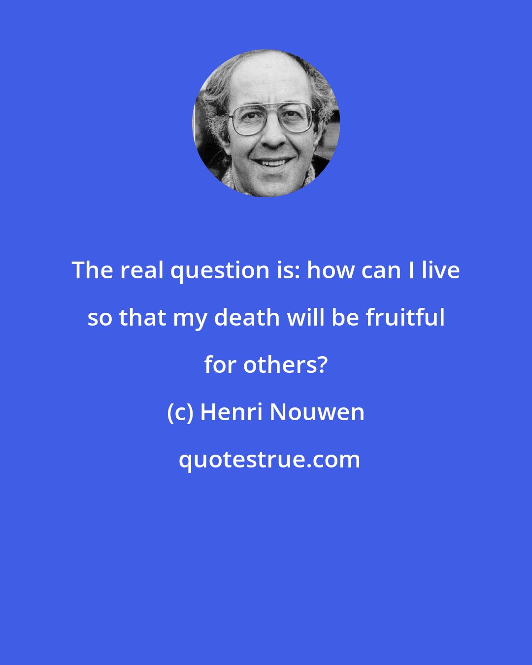 Henri Nouwen: The real question is: how can I live so that my death will be fruitful for others?