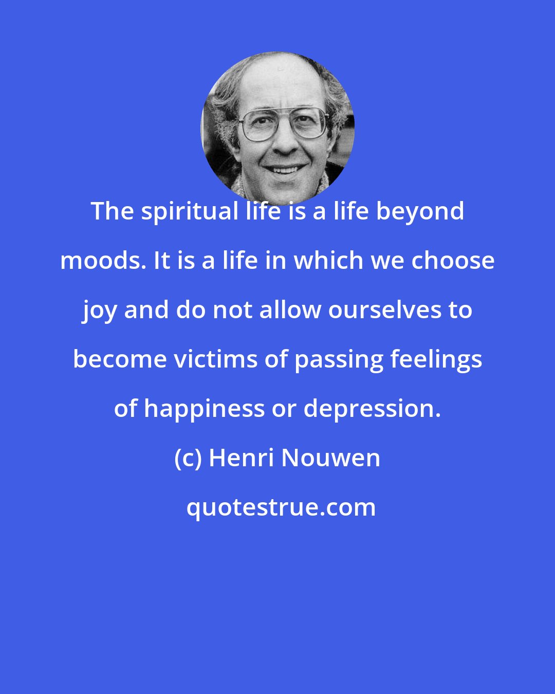 Henri Nouwen: The spiritual life is a life beyond moods. It is a life in which we choose joy and do not allow ourselves to become victims of passing feelings of happiness or depression.