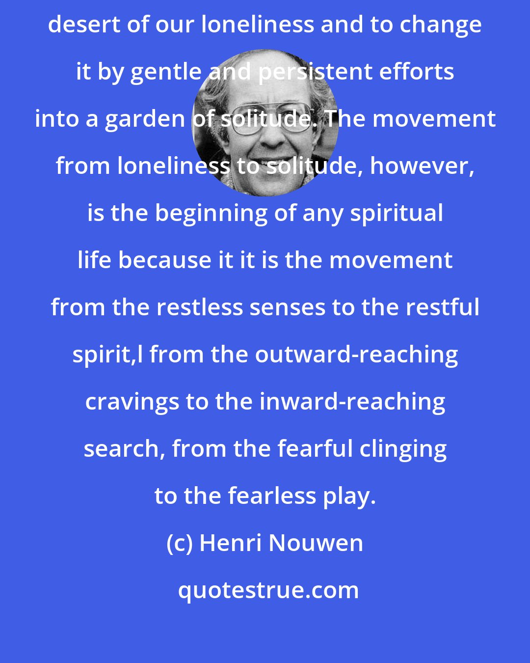 Henri Nouwen: To live a spiritual life we must first find the courage to enter into the desert of our loneliness and to change it by gentle and persistent efforts into a garden of solitude. The movement from loneliness to solitude, however, is the beginning of any spiritual life because it it is the movement from the restless senses to the restful spirit,l from the outward-reaching cravings to the inward-reaching search, from the fearful clinging to the fearless play.