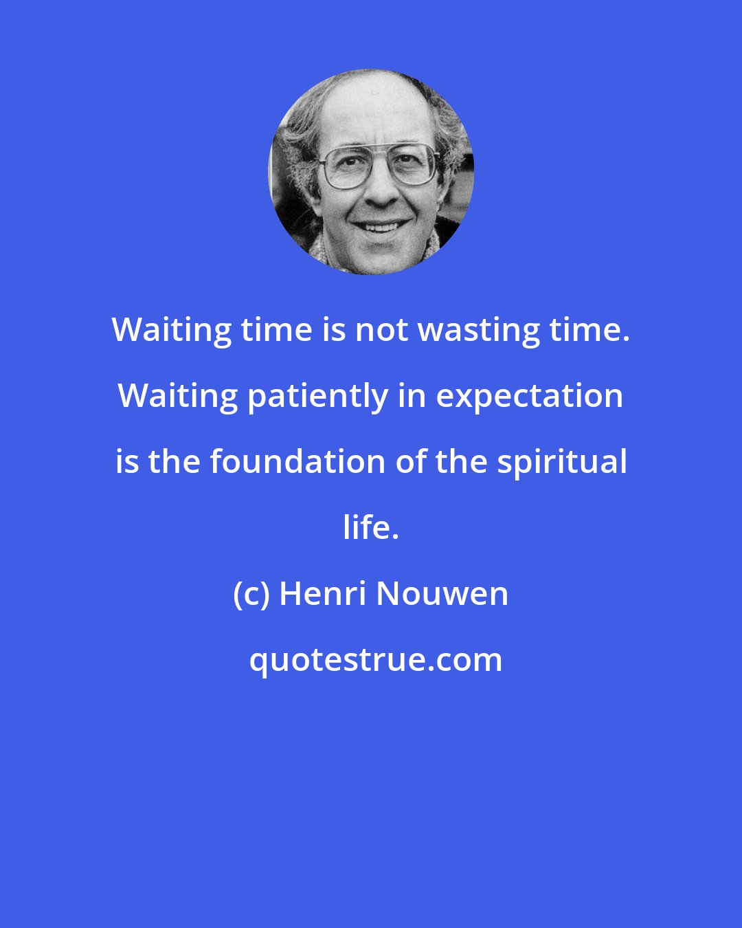 Henri Nouwen: Waiting time is not wasting time. Waiting patiently in expectation is the foundation of the spiritual life.