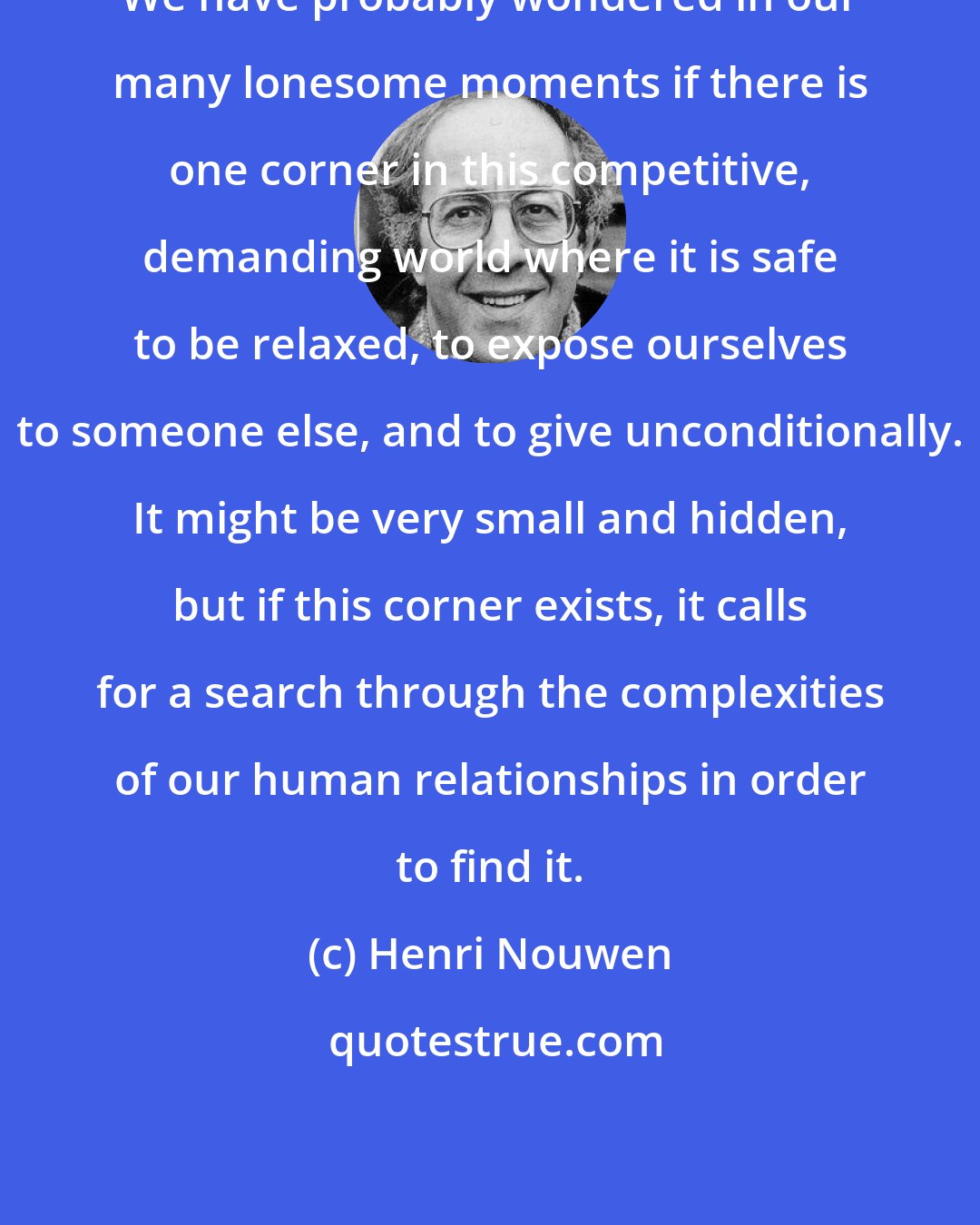 Henri Nouwen: We have probably wondered in our many lonesome moments if there is one corner in this competitive, demanding world where it is safe to be relaxed, to expose ourselves to someone else, and to give unconditionally. It might be very small and hidden, but if this corner exists, it calls for a search through the complexities of our human relationships in order to find it.