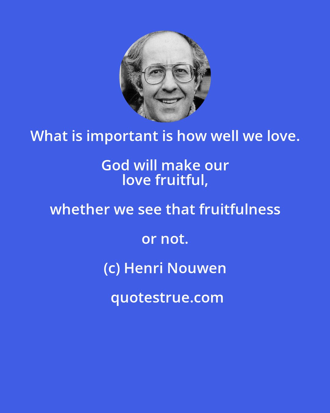 Henri Nouwen: What is important is how well we love. God will make our 
 love fruitful, whether we see that fruitfulness or not.