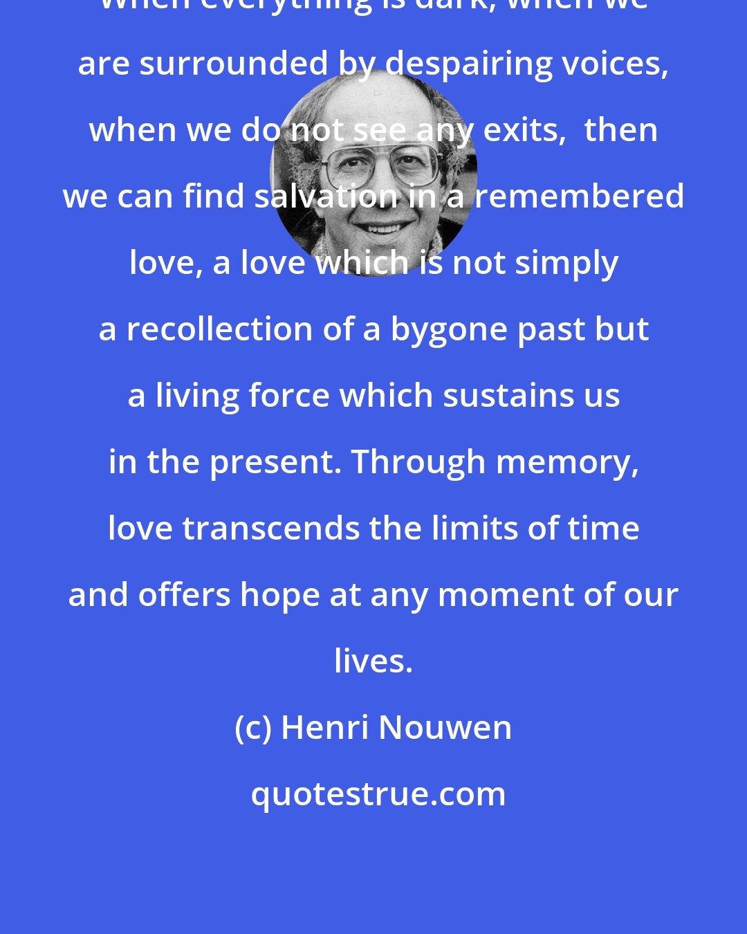 Henri Nouwen: When everything is dark, when we are surrounded by despairing voices, when we do not see any exits,  then we can find salvation in a remembered love, a love which is not simply a recollection of a bygone past but a living force which sustains us in the present. Through memory, love transcends the limits of time and offers hope at any moment of our lives.