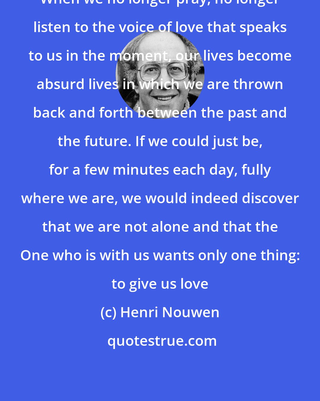 Henri Nouwen: When we no longer pray, no longer listen to the voice of love that speaks to us in the moment, our lives become absurd lives in which we are thrown back and forth between the past and the future. If we could just be, for a few minutes each day, fully where we are, we would indeed discover that we are not alone and that the One who is with us wants only one thing: to give us love