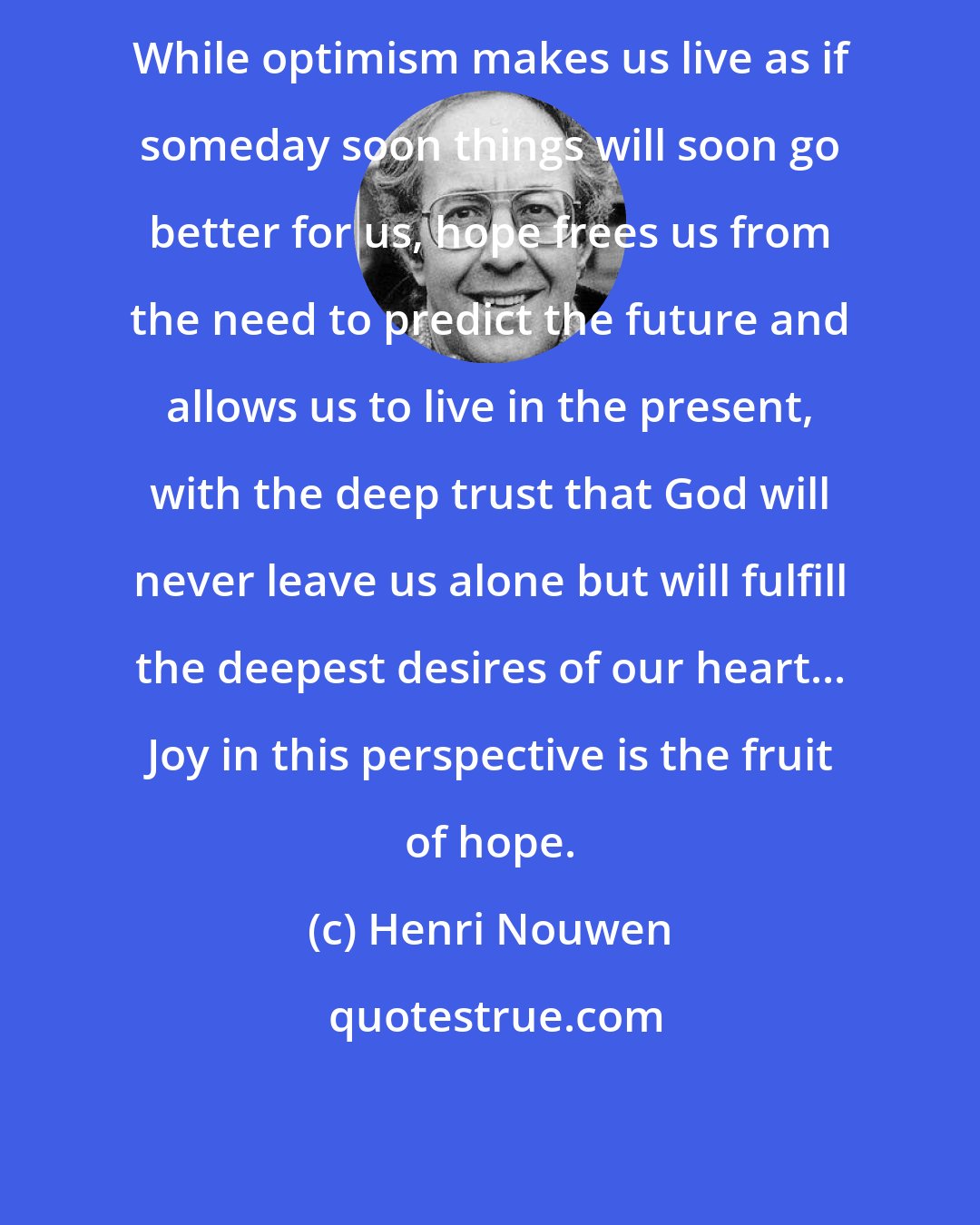 Henri Nouwen: While optimism makes us live as if someday soon things will soon go better for us, hope frees us from the need to predict the future and allows us to live in the present, with the deep trust that God will never leave us alone but will fulfill the deepest desires of our heart... Joy in this perspective is the fruit of hope.