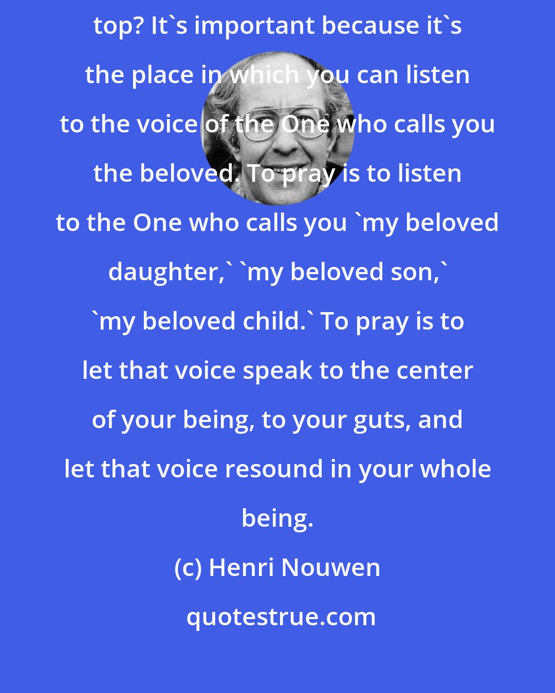 Henri Nouwen: Why is it important that you are with God and God alone on the mountain top? It's important because it's the place in which you can listen to the voice of the One who calls you the beloved. To pray is to listen to the One who calls you 'my beloved daughter,' 'my beloved son,' 'my beloved child.' To pray is to let that voice speak to the center of your being, to your guts, and let that voice resound in your whole being.