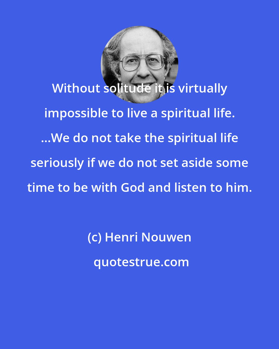 Henri Nouwen: Without solitude it is virtually impossible to live a spiritual life. ...We do not take the spiritual life seriously if we do not set aside some time to be with God and listen to him.