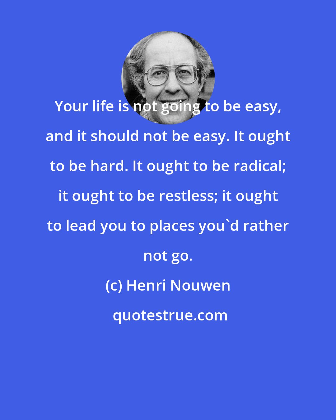 Henri Nouwen: Your life is not going to be easy, and it should not be easy. It ought to be hard. It ought to be radical; it ought to be restless; it ought to lead you to places you'd rather not go.