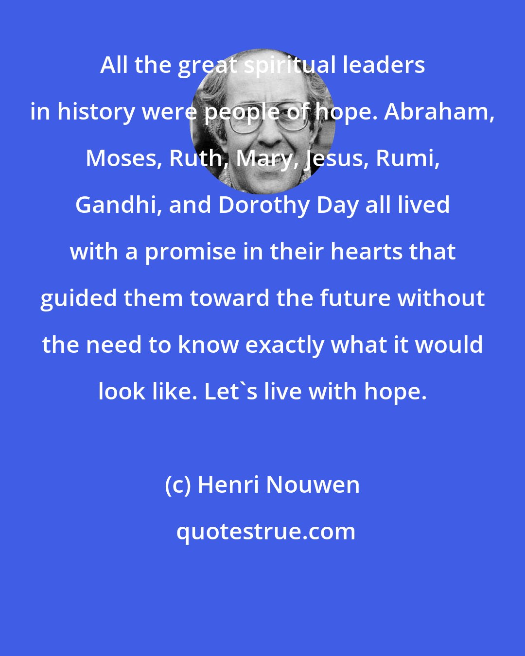 Henri Nouwen: All the great spiritual leaders in history were people of hope. Abraham, Moses, Ruth, Mary, Jesus, Rumi, Gandhi, and Dorothy Day all lived with a promise in their hearts that guided them toward the future without the need to know exactly what it would look like. Let's live with hope.