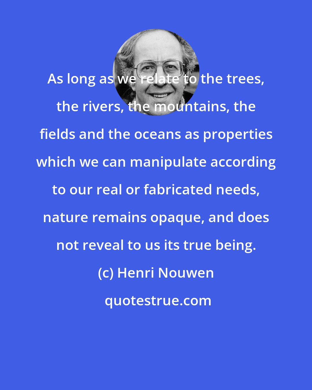 Henri Nouwen: As long as we relate to the trees, the rivers, the mountains, the fields and the oceans as properties which we can manipulate according to our real or fabricated needs, nature remains opaque, and does not reveal to us its true being.