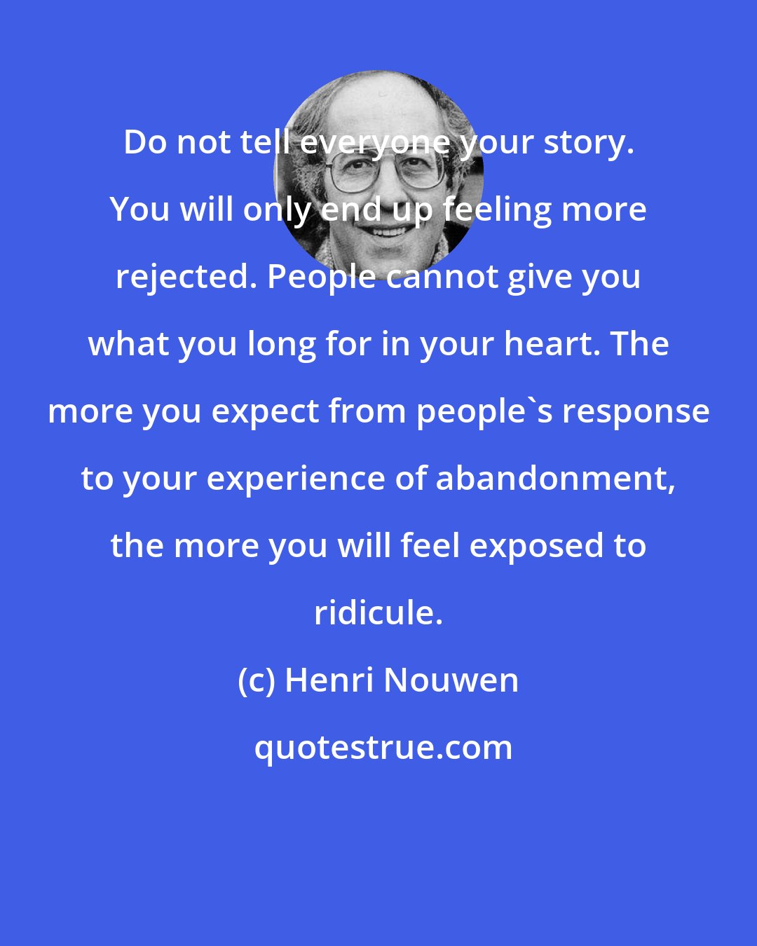 Henri Nouwen: Do not tell everyone your story. You will only end up feeling more rejected. People cannot give you what you long for in your heart. The more you expect from people's response to your experience of abandonment, the more you will feel exposed to ridicule.