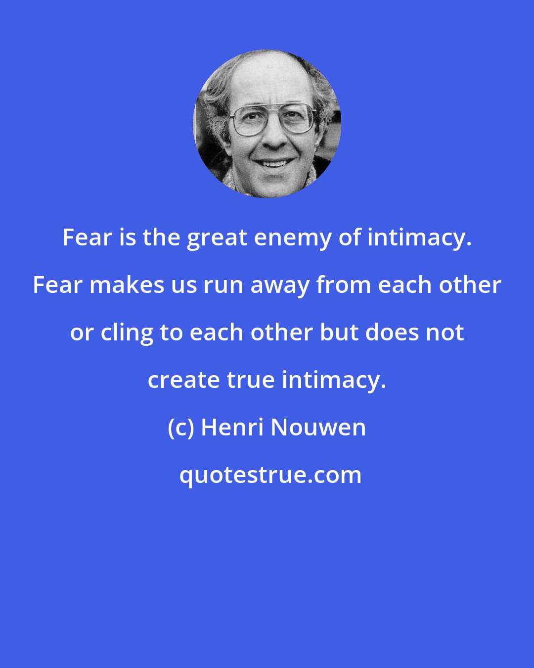 Henri Nouwen: Fear is the great enemy of intimacy. Fear makes us run away from each other or cling to each other but does not create true intimacy.