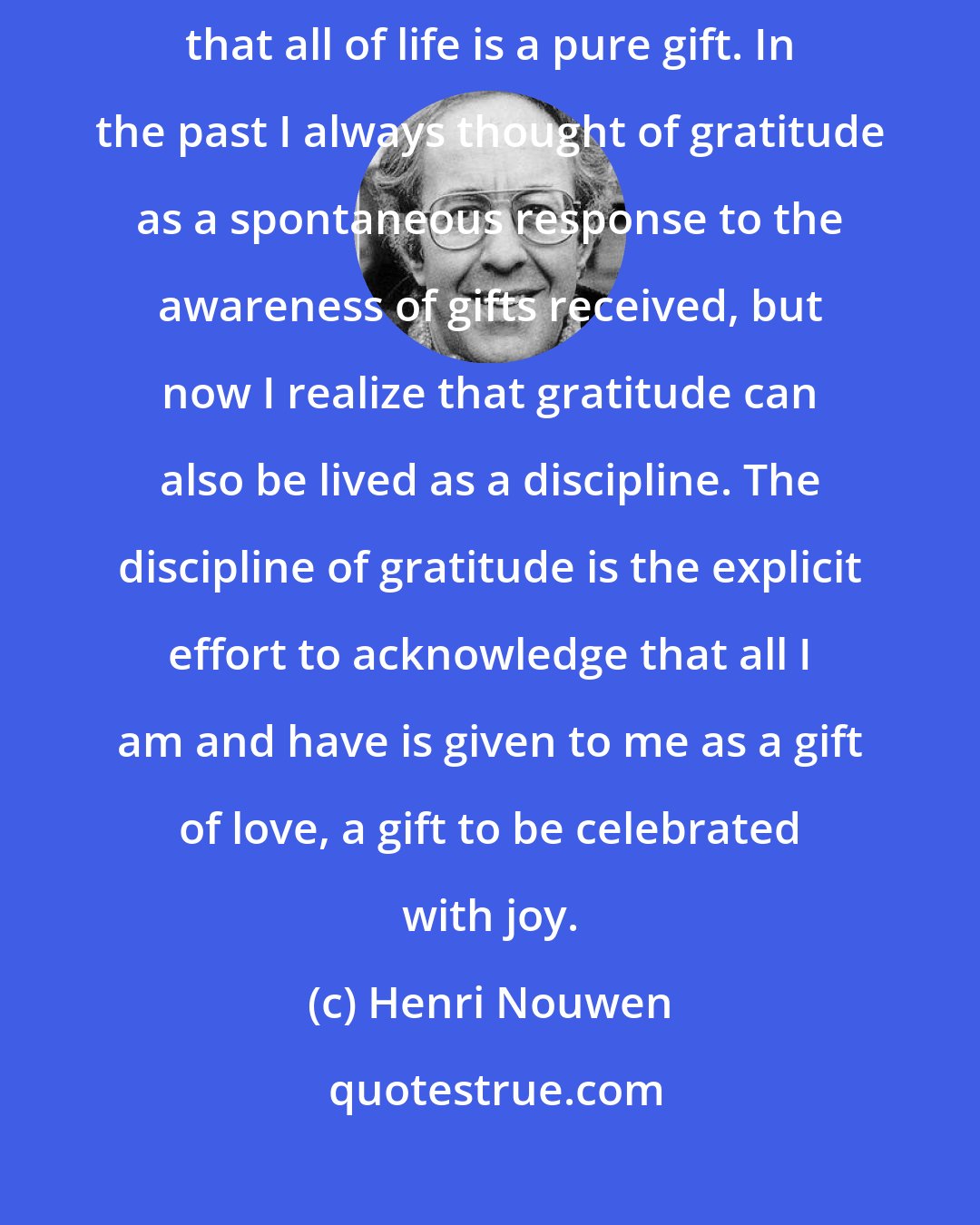 Henri Nouwen: Gratitude goes beyond the 'mine' and 'thine' and claims the truth that all of life is a pure gift. In the past I always thought of gratitude as a spontaneous response to the awareness of gifts received, but now I realize that gratitude can also be lived as a discipline. The discipline of gratitude is the explicit effort to acknowledge that all I am and have is given to me as a gift of love, a gift to be celebrated with joy.