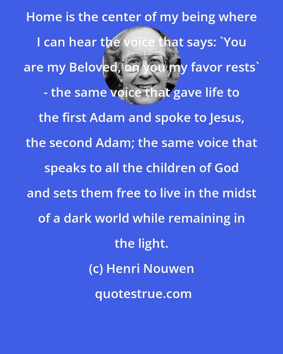 Henri Nouwen: Home is the center of my being where I can hear the voice that says: 'You are my Beloved, on you my favor rests' - the same voice that gave life to the first Adam and spoke to Jesus, the second Adam; the same voice that speaks to all the children of God and sets them free to live in the midst of a dark world while remaining in the light.