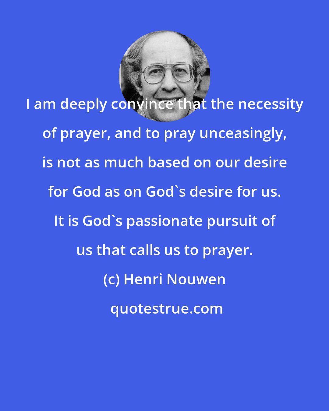 Henri Nouwen: I am deeply convince that the necessity of prayer, and to pray unceasingly, is not as much based on our desire for God as on God's desire for us. It is God's passionate pursuit of us that calls us to prayer.