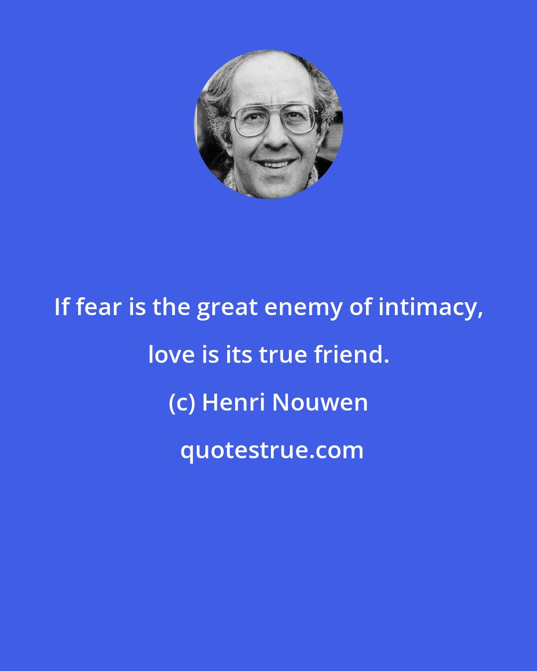 Henri Nouwen: If fear is the great enemy of intimacy, love is its true friend.