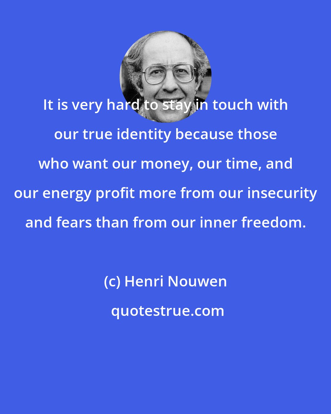 Henri Nouwen: It is very hard to stay in touch with our true identity because those who want our money, our time, and our energy profit more from our insecurity and fears than from our inner freedom.