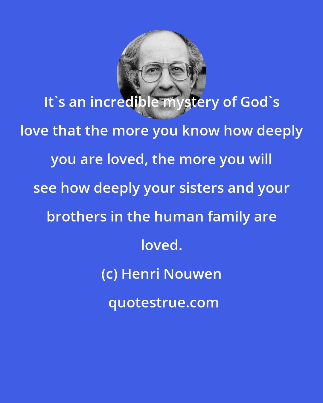 Henri Nouwen: It's an incredible mystery of God's love that the more you know how deeply you are loved, the more you will see how deeply your sisters and your brothers in the human family are loved.