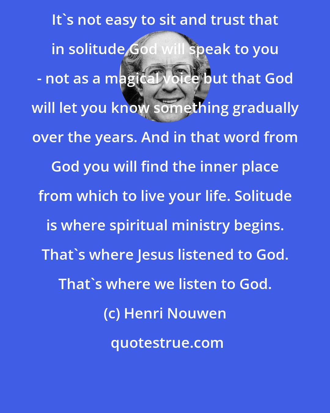 Henri Nouwen: It's not easy to sit and trust that in solitude God will speak to you - not as a magical voice but that God will let you know something gradually over the years. And in that word from God you will find the inner place from which to live your life. Solitude is where spiritual ministry begins. That's where Jesus listened to God. That's where we listen to God.