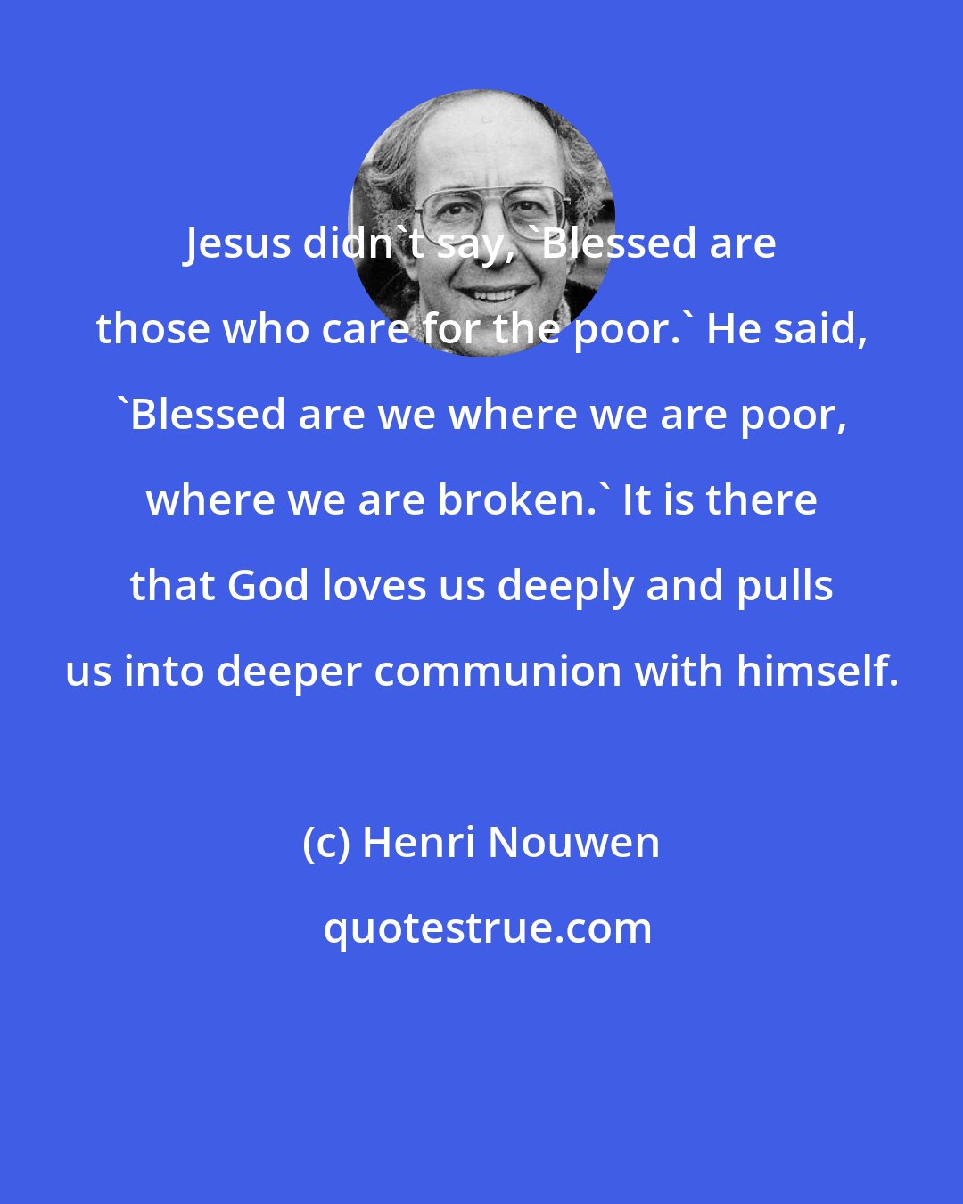 Henri Nouwen: Jesus didn't say, 'Blessed are those who care for the poor.' He said, 'Blessed are we where we are poor, where we are broken.' It is there that God loves us deeply and pulls us into deeper communion with himself.