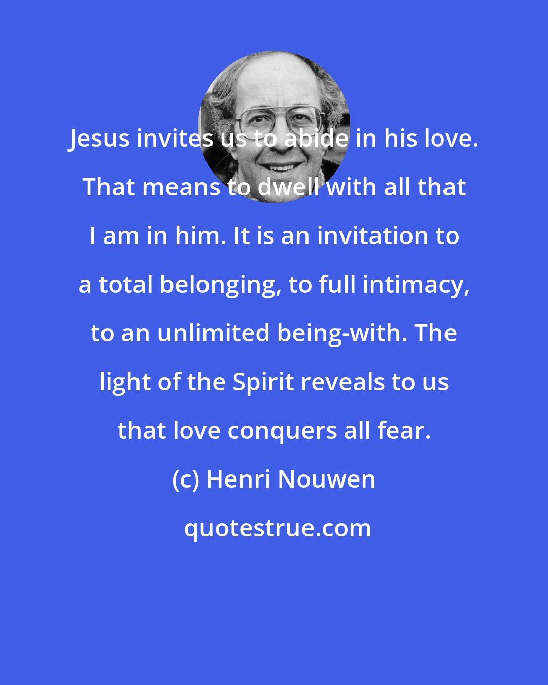 Henri Nouwen: Jesus invites us to abide in his love. That means to dwell with all that I am in him. It is an invitation to a total belonging, to full intimacy, to an unlimited being-with. The light of the Spirit reveals to us that love conquers all fear.