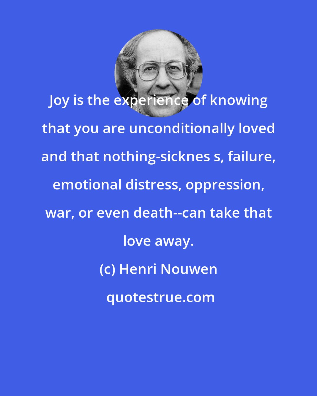 Henri Nouwen: Joy is the experience of knowing that you are unconditionally loved and that nothing-sicknes s, failure, emotional distress, oppression, war, or even death--can take that love away.