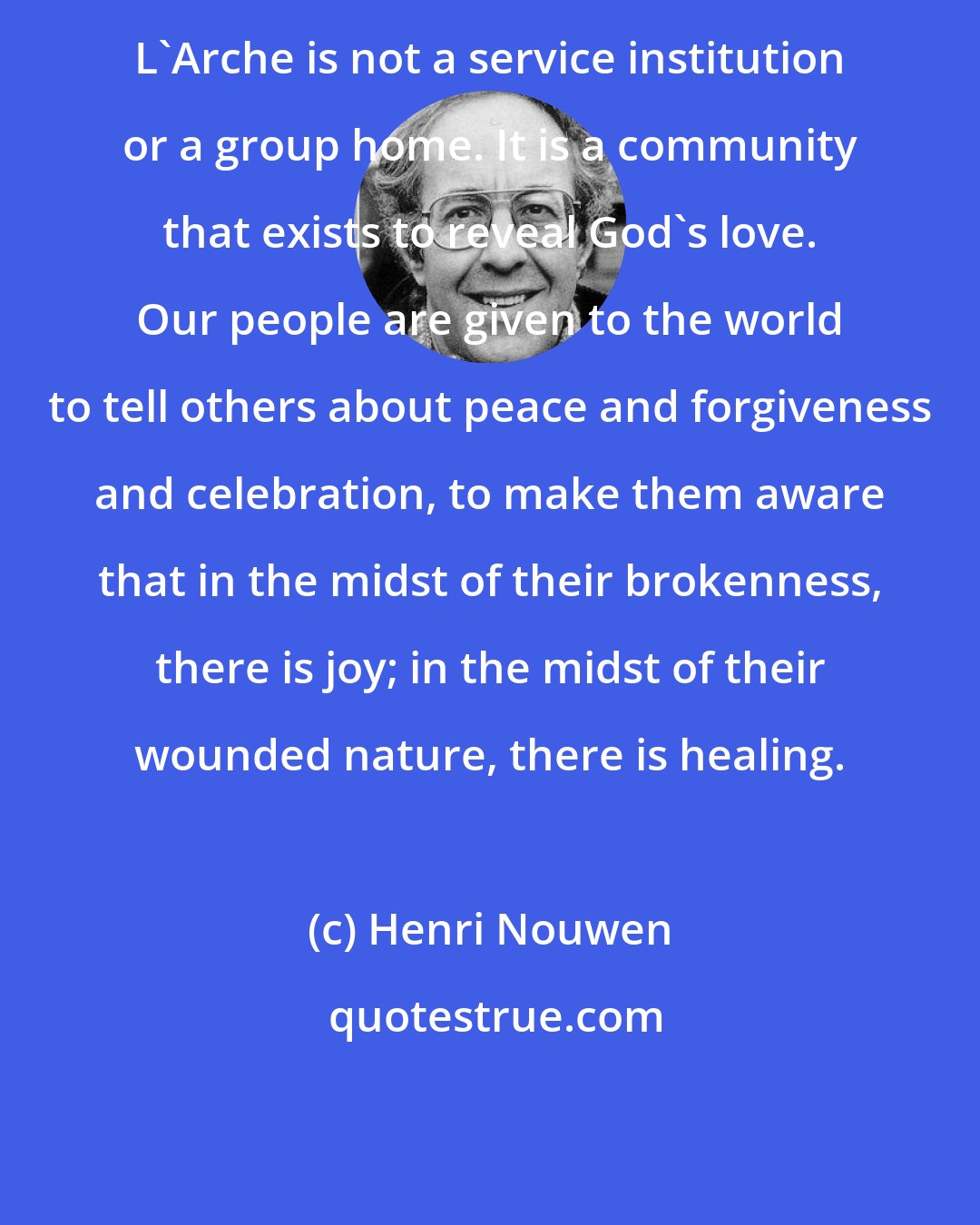 Henri Nouwen: L'Arche is not a service institution or a group home. It is a community that exists to reveal God's love. Our people are given to the world to tell others about peace and forgiveness and celebration, to make them aware that in the midst of their brokenness, there is joy; in the midst of their wounded nature, there is healing.