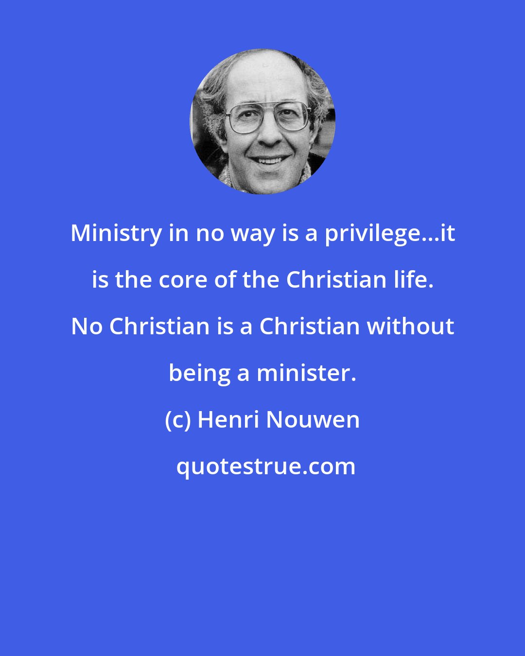 Henri Nouwen: Ministry in no way is a privilege...it is the core of the Christian life. No Christian is a Christian without being a minister.