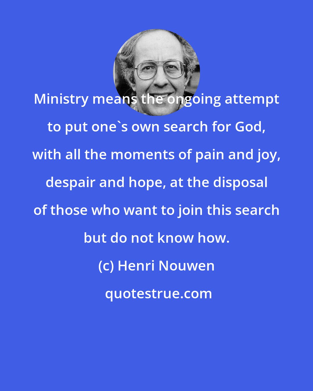 Henri Nouwen: Ministry means the ongoing attempt to put one's own search for God, with all the moments of pain and joy, despair and hope, at the disposal of those who want to join this search but do not know how.